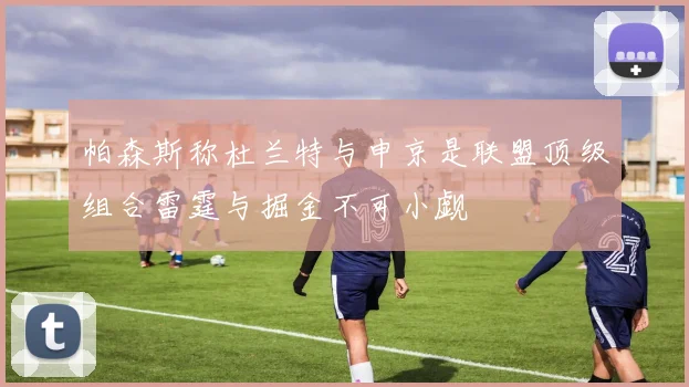 帕森斯称杜兰特与申京是联盟顶级组合雷霆与掘金不可小觑