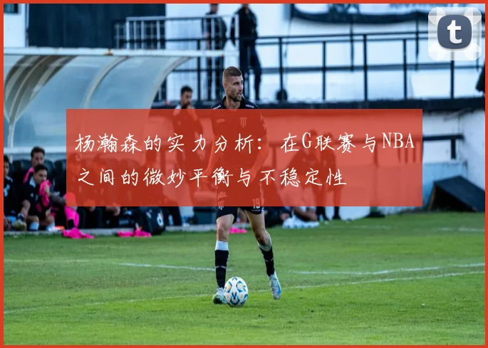 杨瀚森的实力分析：在G联赛与NBA之间的微妙平衡与不稳定性