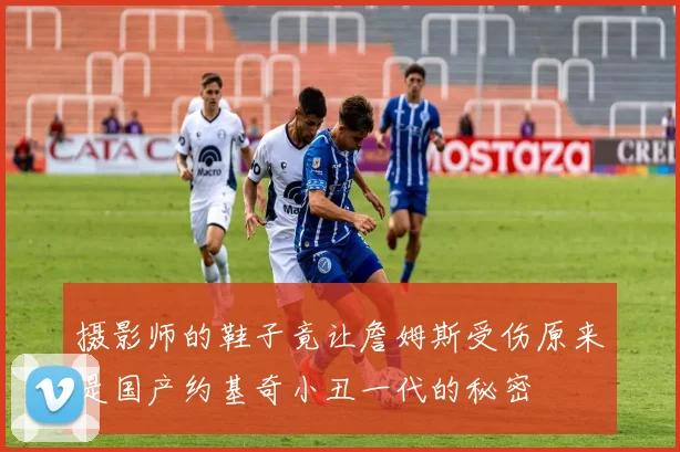 摄影师的鞋子竟让詹姆斯受伤原来是国产约基奇小丑一代的秘密