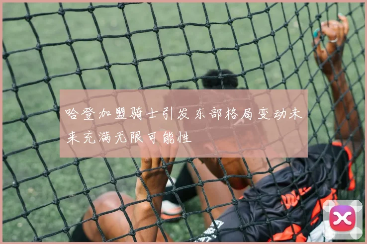 哈登加盟骑士引发东部格局变动未来充满无限可能性
