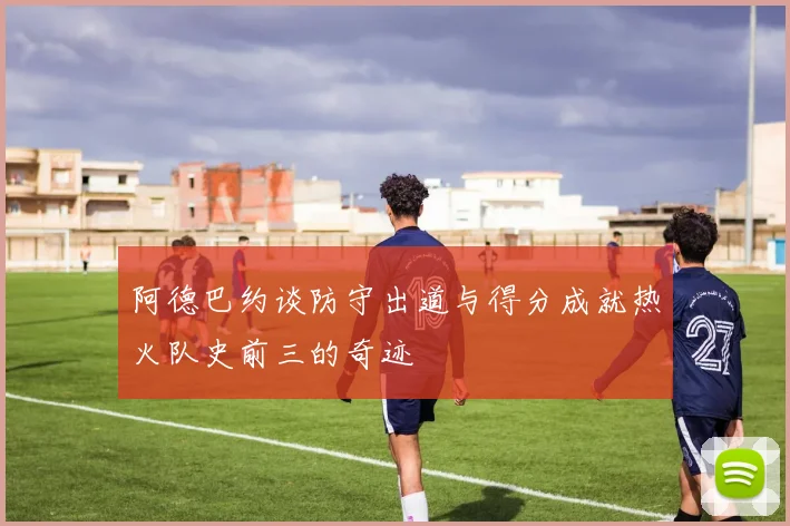 阿德巴约谈防守出道与得分成就热火队史前三的奇迹