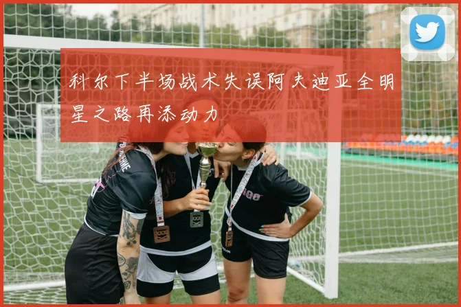 科尔下半场战术失误阿夫迪亚全明星之路再添动力