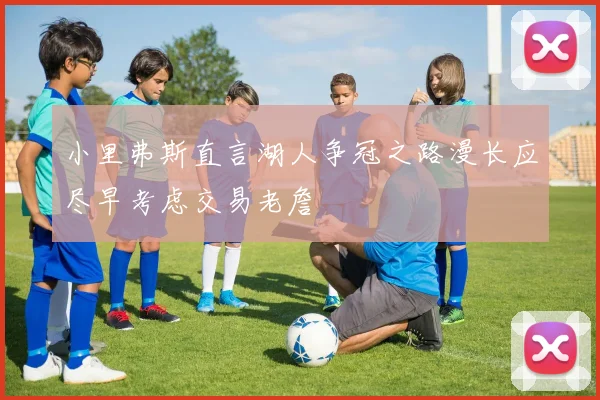 小里弗斯直言湖人争冠之路漫长应尽早考虑交易老詹