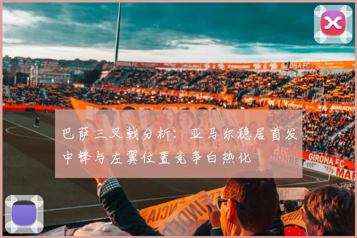 巴萨三叉戟分析：亚马尔稳居首发中锋与左翼位置竞争白热化