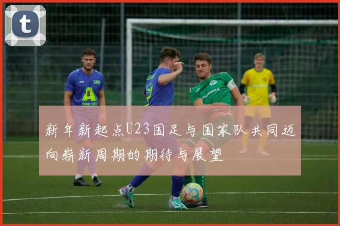 新年新起点U23国足与国家队共同迈向崭新周期的期待与展望