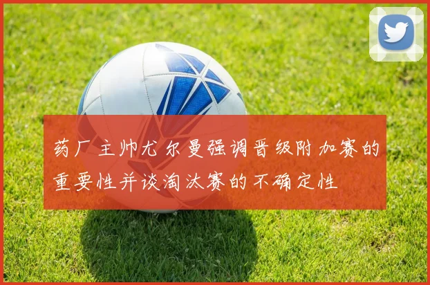 药厂主帅尤尔曼强调晋级附加赛的重要性并谈淘汰赛的不确定性