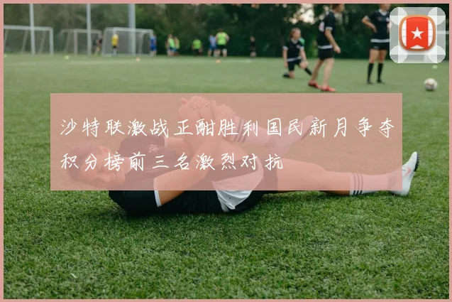 沙特联激战正酣胜利国民新月争夺积分榜前三名激烈对抗