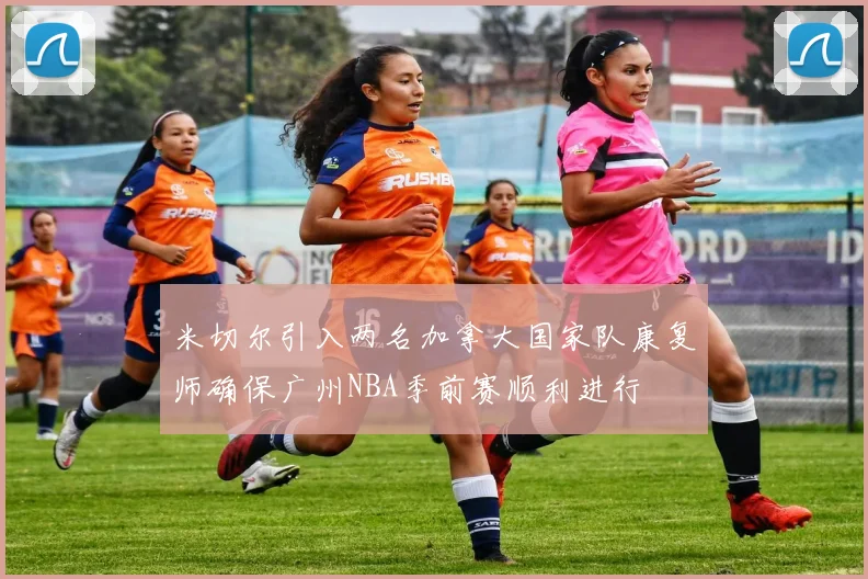 米切尔引入两名加拿大国家队康复师确保广州NBA季前赛顺利进行