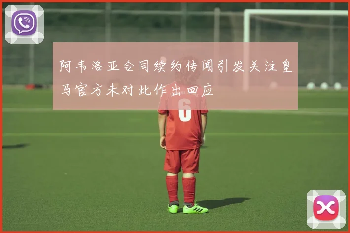 阿韦洛亚合同续约传闻引发关注皇马官方未对此作出回应