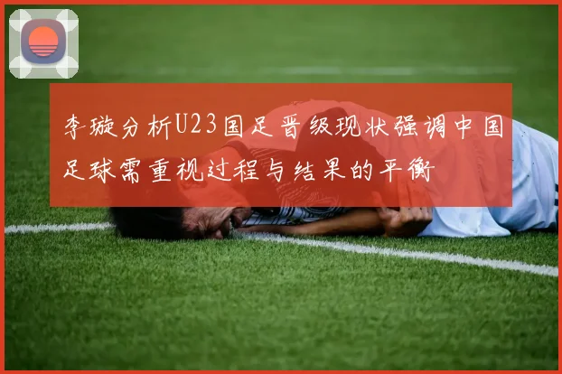 李璇分析U23国足晋级现状强调中国足球需重视过程与结果的平衡