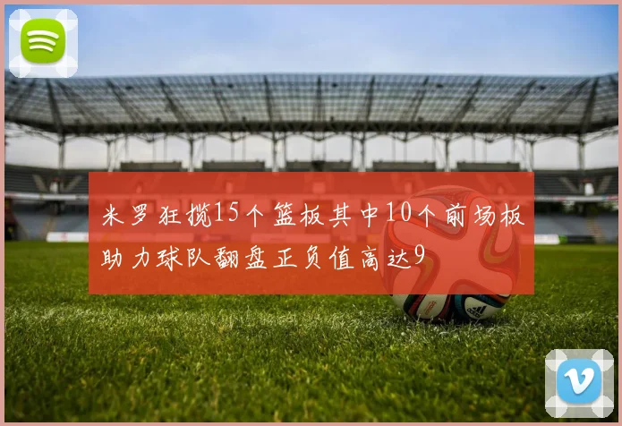 米罗狂揽15个篮板其中10个前场板助力球队翻盘正负值高达9