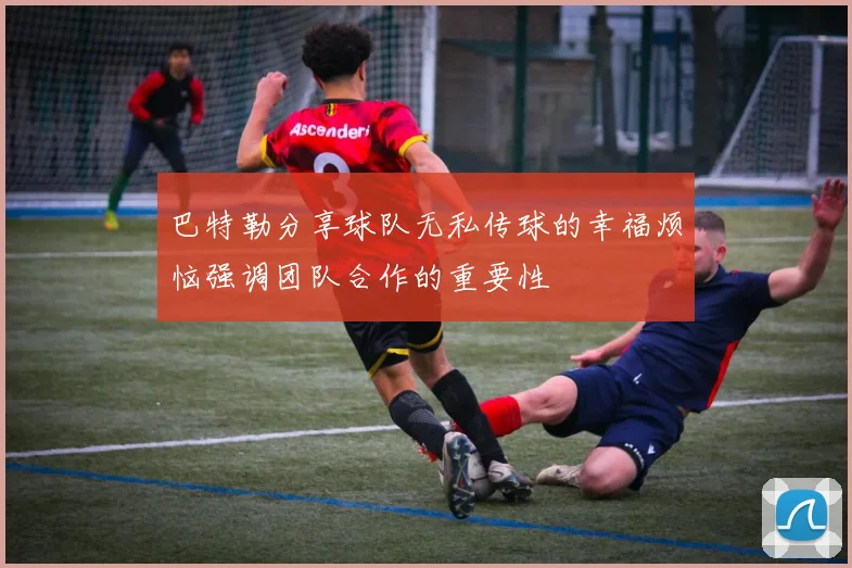 巴特勒分享球队无私传球的幸福烦恼强调团队合作的重要性