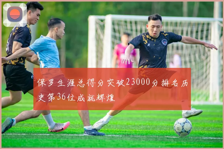 保罗生涯总得分突破23000分排名历史第36位成就辉煌