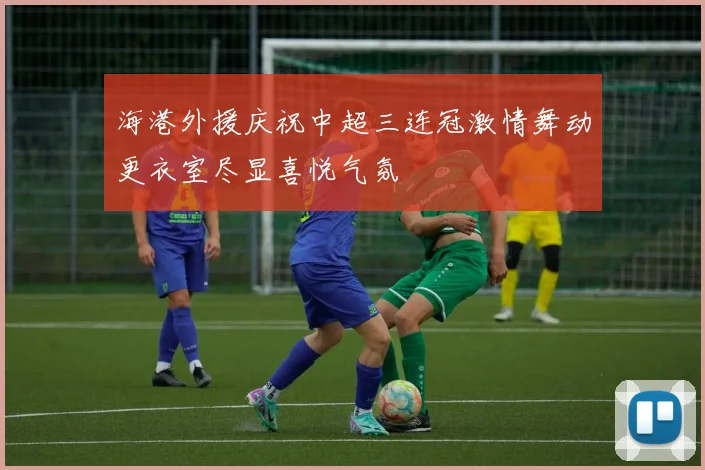 海港外援庆祝中超三连冠激情舞动更衣室尽显喜悦气氛