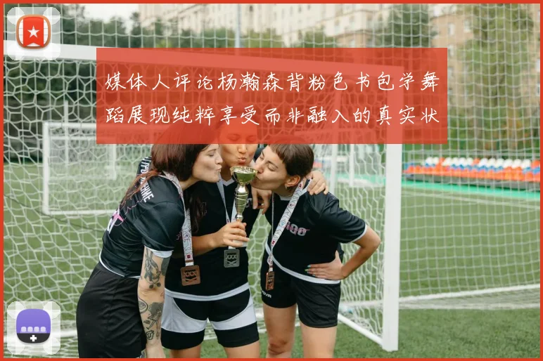 媒体人评论杨瀚森背粉色书包学舞蹈展现纯粹享受而非融入的真实状态