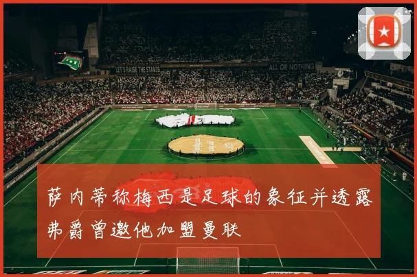 萨内蒂称梅西是足球的象征并透露弗爵曾邀他加盟曼联