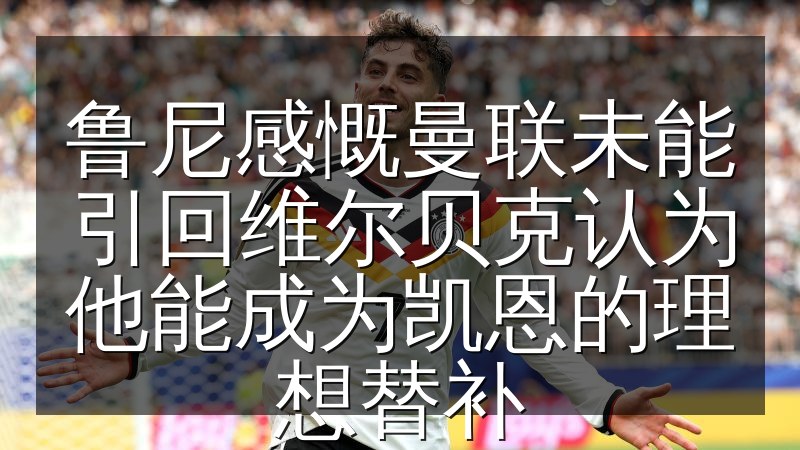 鲁尼感慨曼联未能引回维尔贝克认为他能成为凯恩的理想替补