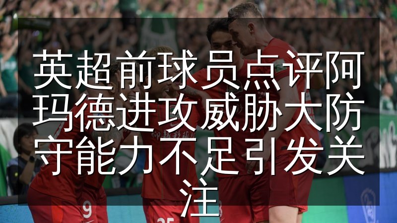 英超前球员点评阿玛德进攻威胁大防守能力不足引发关注